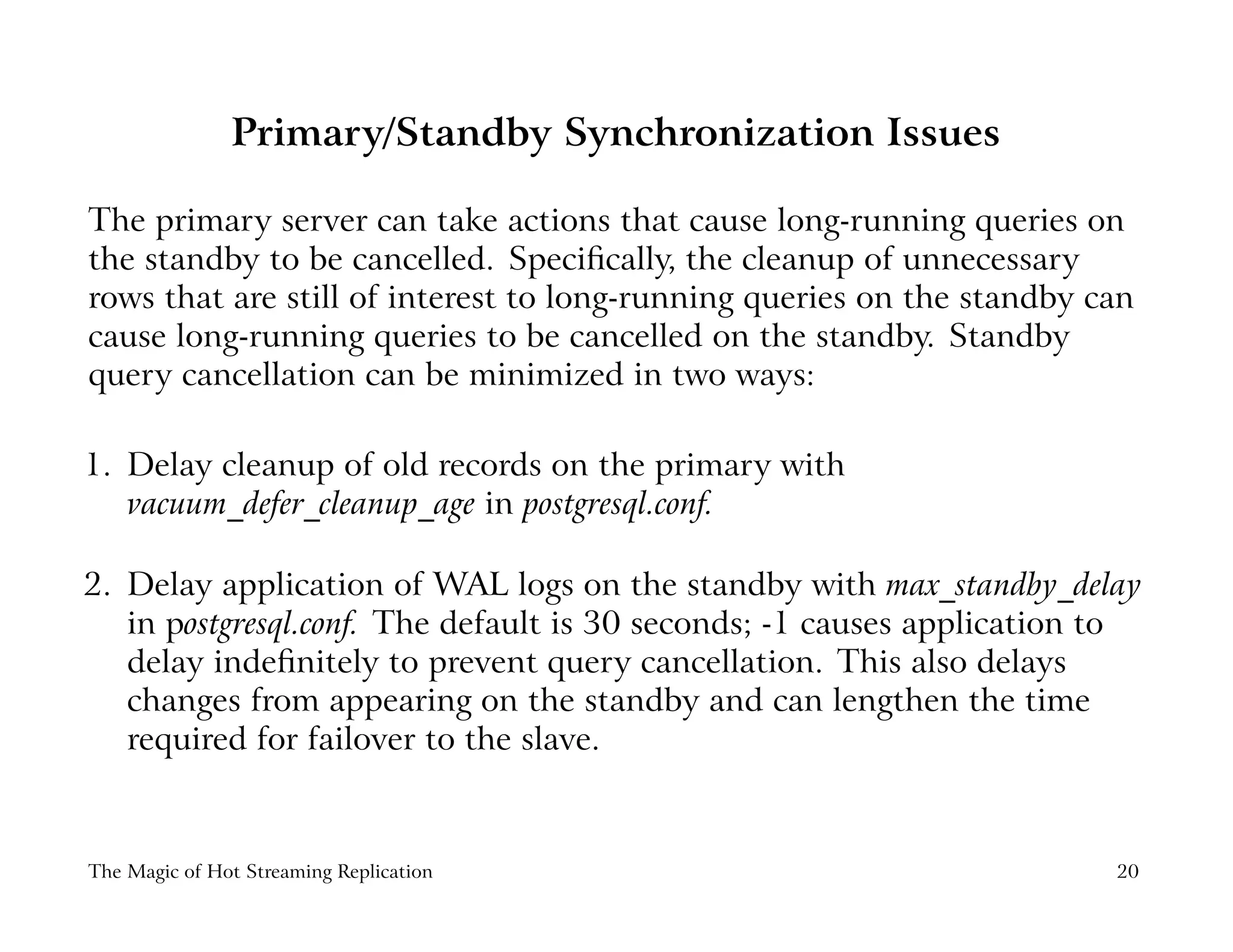 Primary/Standby Synchronization Issues
The primary server can take actions that cause long-running queries on
the standby to be cancelled. Speciﬁcally, the cleanup of unnecessary
rows that are still of interest to long-running queries on the standby can
cause long-running queries to be cancelled on the standby. Standby
query cancellation can be minimized in two ways:
1. Delay cleanup of old records on the primary with
vacuum_defer_cleanup_age in postgresql.conf.
2. Delay application of WAL logs on the standby with max_standby_delay
in postgresql.conf. The default is 30 seconds; -1 causes application to
delay indeﬁnitely to prevent query cancellation. This also delays
changes from appearing on the standby and can lengthen the time
required for failover to the slave.
The Magic of Hot Streaming Replication 20
 