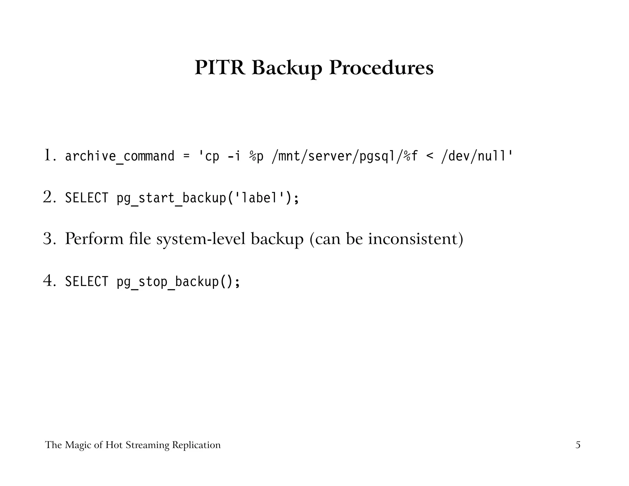 PITR Backup Procedures
1. archive_command = ’cp -i %p /mnt/server/pgsql/%f < /dev/null’
2. SELECT pg_start_backup(’label’);
3. Perform ﬁle system-level backup (can be inconsistent)
4. SELECT pg_stop_backup();
The Magic of Hot Streaming Replication 5
 