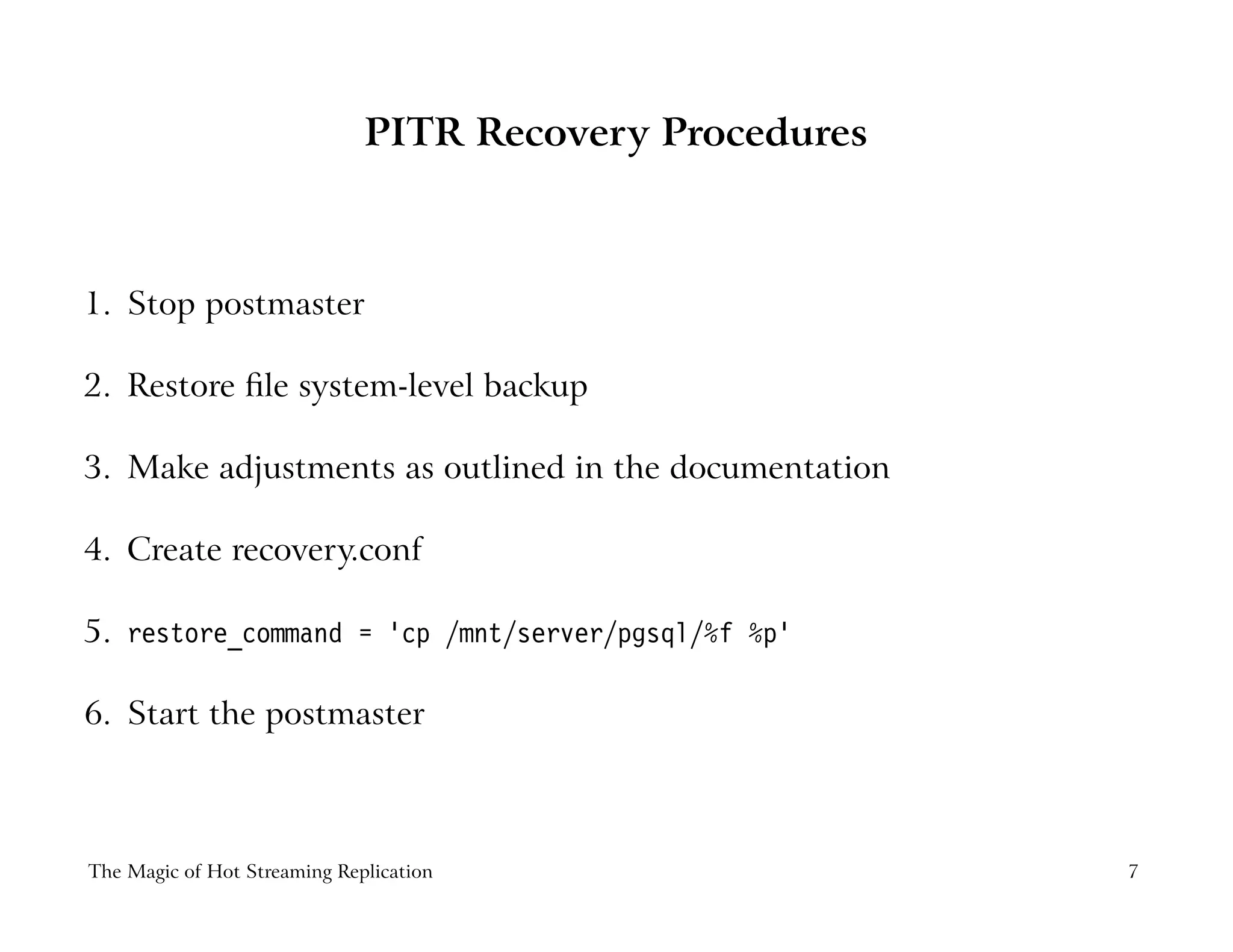 PITR Recovery Procedures
1. Stop postmaster
2. Restore ﬁle system-level backup
3. Make adjustments as outlined in the documentation
4. Create recovery.conf
5. restore_command = ’cp /mnt/server/pgsql/%f %p’
6. Start the postmaster
The Magic of Hot Streaming Replication 7
 
