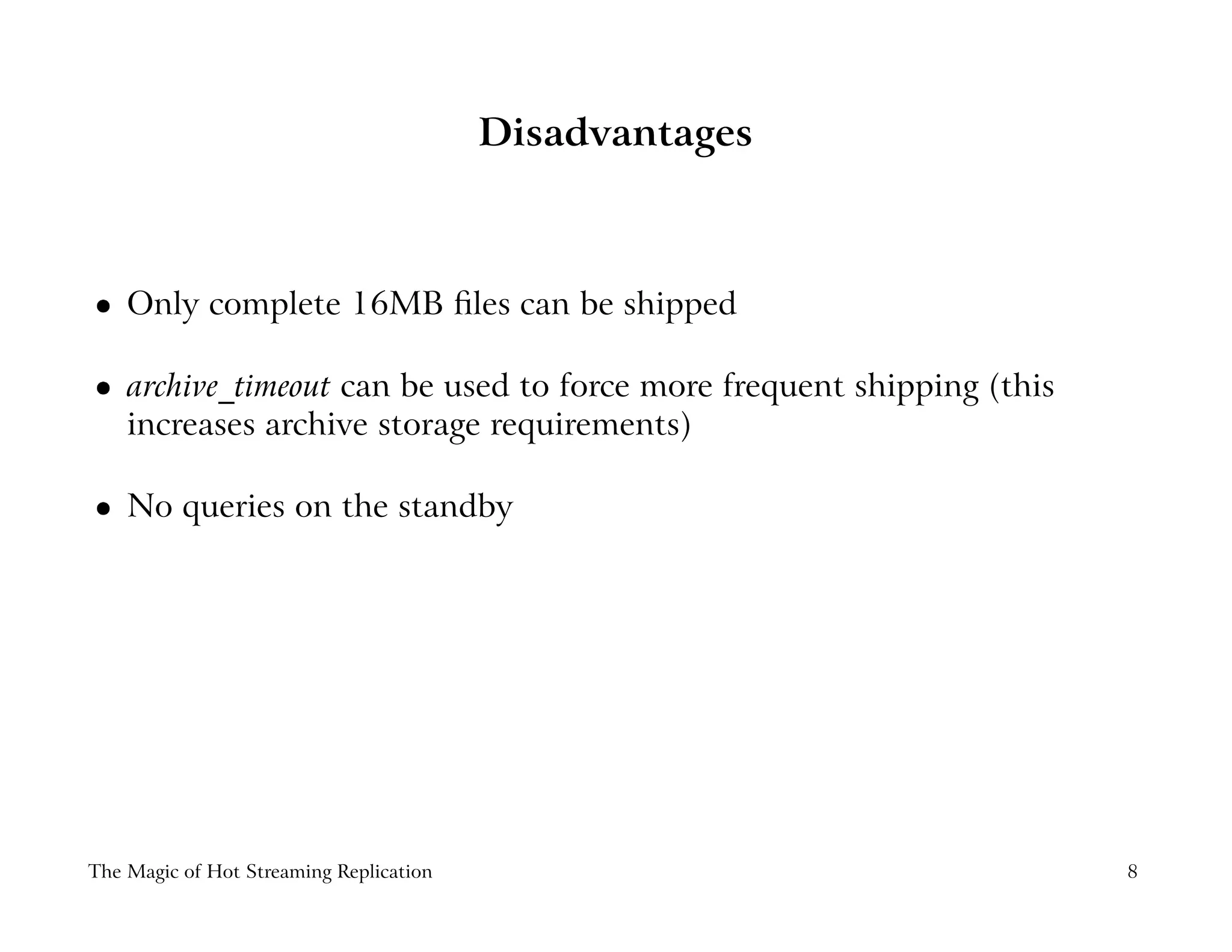 Disadvantages
 
Only complete 16MB ﬁles can be shipped
 
archive_timeout can be used to force more frequent shipping (this
increases archive storage requirements)
 
No queries on the standby
The Magic of Hot Streaming Replication 8
 