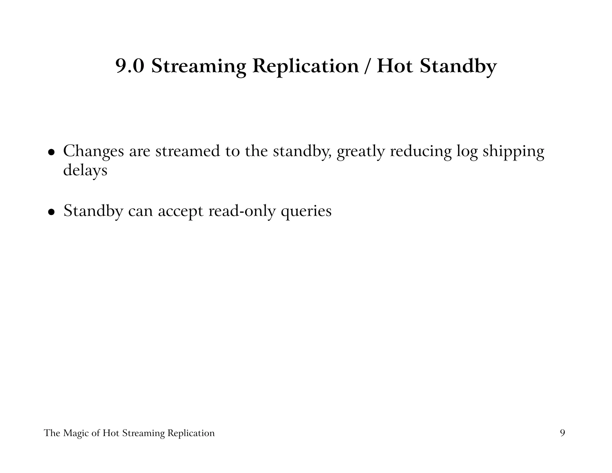 9.0 Streaming Replication / Hot Standby
 
Changes are streamed to the standby, greatly reducing log shipping
delays
 
Standby can accept read-only queries
The Magic of Hot Streaming Replication 9
 
