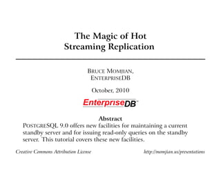 The Magic of Hot
                      Streaming Replication

                                  BRUCE MOMJIAN,
                                   ENTERPRISEDB

                                       October, 2010



                                  Abstract
   POSTGRESQL 9.0 offers new facilities for maintaining a current
   standby server and for issuing read-only queries on the standby
   server. This tutorial covers these new facilities.

Creative Commons Attribution License                   http://momjian.us/presentations
 