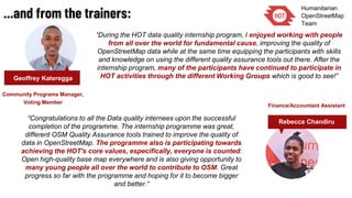 ...and from the trainers:
“During the HOT data quality internship program, I enjoyed working with people
from all over the world for fundamental cause, improving the quality of
OpenStreetMap data while at the same time equipping the participants with skills
and knowledge on using the different quality assurance tools out there. After the
internship program, many of the participants have continued to participate in
HOT activities through the different Working Groups which is good to see!”Geoffrey Kateregga
Community Programs Manager,
Voting Member
“Congratulations to all the Data quality internees upon the successful
completion of the programme. The internship programme was great,
different OSM Quality Assurance tools trained to improve the quality of
data in OpenStreetMap. The programme also is participating towards
achieving the HOT's core values, especifically, everyone is counted:
Open high-quality base map everywhere and is also giving opportunity to
many young people all over the world to contribute to OSM. Great
progress so far with the programme and hoping for it to become bigger
and better.“
Finance/Accountant Assistant
Rebecca Chandiru
 