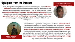 “I started from the beginning as a mapper and reached an intermediate level.
I learned about mapping via different softwares. After discovering Overpass
Turbo it became quite easy for me to get data for my QGIS projects. Trainings
were also helpful for engaging in interesting activities during lockdown.
Also, I got to know that there are many people who are actively mapping and
volunteering for the community, working for disaster management program. Many
students don't know about mapping and how to map in our community. If we can
share with them our experiences, they can also contribute for the society,
they can actively contribute for crisis management.”
Highlights from the interns: Said Othman Suleiman
(SUZA YouthMappers, Tanzania)
“First, through this training I have managed to promote myself into an advanced
mapper role, on the other hand I have managed to acquire different skills and
knowledge on different tools including QGIS, JOSM, ID editor and other. Finally,
this internship shaped my GIS career and gave me a good direction on how to
proceed in this path. I have already arranged different training and skills that I
gained and shared with my fellow local community. For instance, in the past
few weeks we gave training to SUZA students on different GIS tools and
techniques.”
Ashok Gahatraj
(GESAN, Nepal)
 