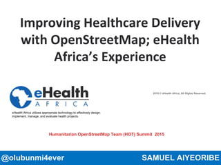 2015 © eHealth Africa, All Rights Reserved.
eHealth Africa utilizes appropriate technology to effectively design,
implement, manage, and evaluate health projects.
Improving Healthcare Delivery
with OpenStreetMap; eHealth
Africa’s Experience
@olubunmi4ever SAMUEL AIYEORIBE
Humanitarian OpenStreetMap Team (HOT) Summit 2015
 