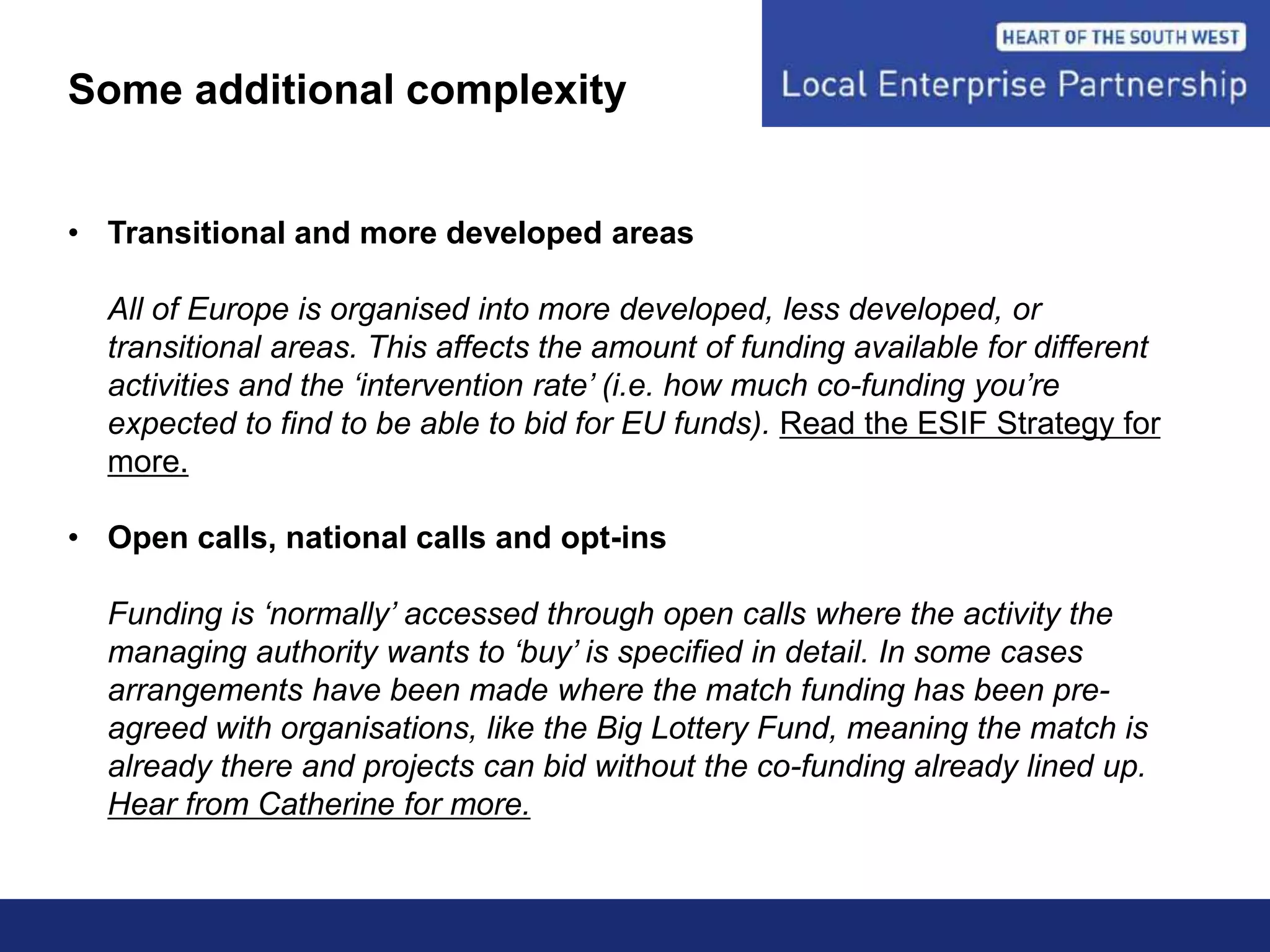 Some additional complexity
• Transitional and more developed areas
All of Europe is organised into more developed, less developed, or
transitional areas. This affects the amount of funding available for different
activities and the ‘intervention rate’ (i.e. how much co-funding you’re
expected to find to be able to bid for EU funds). Read the ESIF Strategy for
more.
• Open calls, national calls and opt-ins
Funding is ‘normally’ accessed through open calls where the activity the
managing authority wants to ‘buy’ is specified in detail. In some cases
arrangements have been made where the match funding has been pre-
agreed with organisations, like the Big Lottery Fund, meaning the match is
already there and projects can bid without the co-funding already lined up.
Hear from Catherine for more.
 