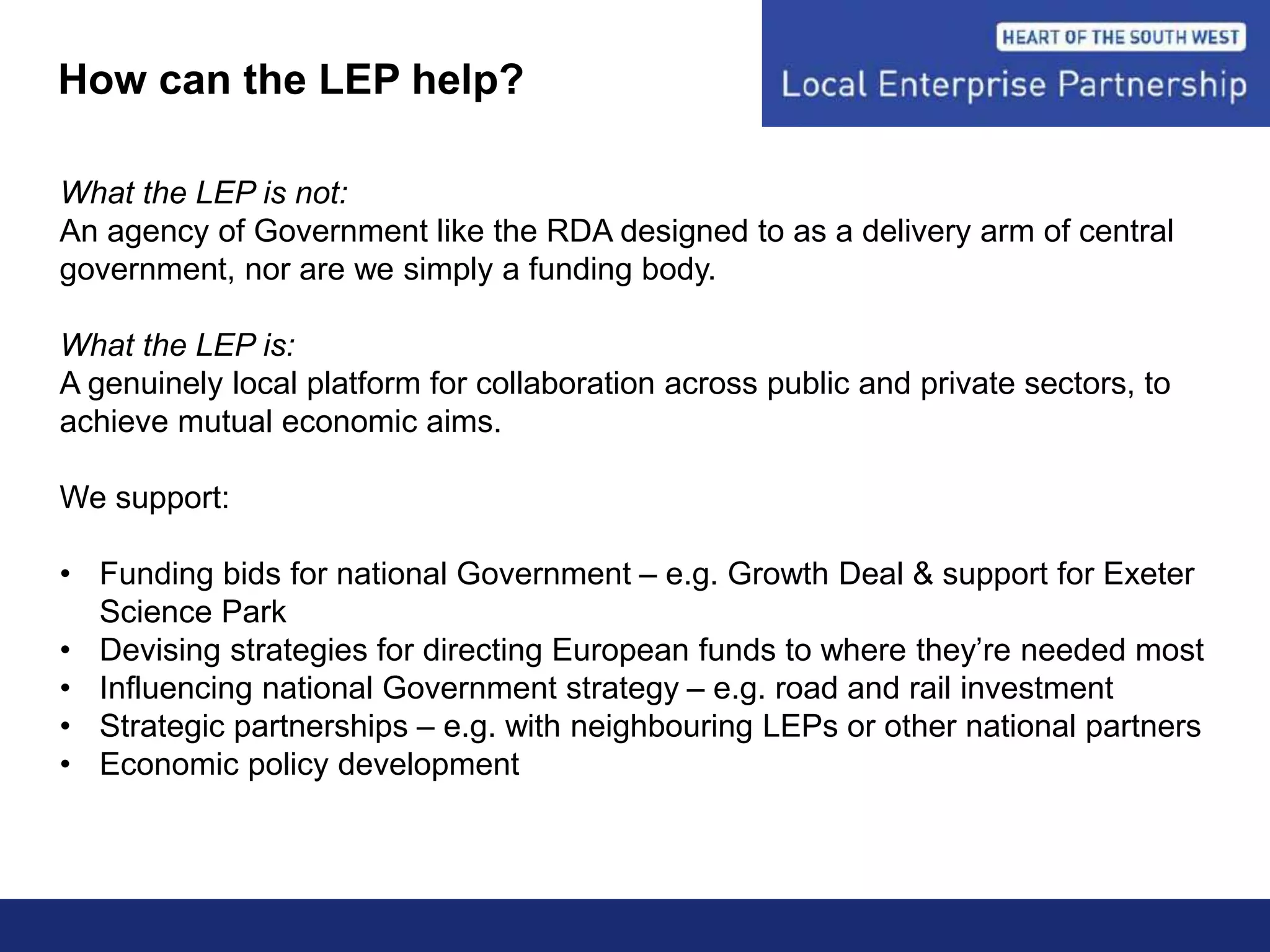 How can the LEP help?
What the LEP is not:
An agency of Government like the RDA designed to as a delivery arm of central
government, nor are we simply a funding body.
What the LEP is:
A genuinely local platform for collaboration across public and private sectors, to
achieve mutual economic aims.
We support:
• Funding bids for national Government – e.g. Growth Deal & support for Exeter
Science Park
• Devising strategies for directing European funds to where they’re needed most
• Influencing national Government strategy – e.g. road and rail investment
• Strategic partnerships – e.g. with neighbouring LEPs or other national partners
• Economic policy development
 