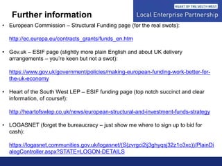 Further information
• European Commission – Structural Funding page (for the real swots):
http://ec.europa.eu/contracts_grants/funds_en.htm
• Gov.uk – ESIF page (slightly more plain English and about UK delivery
arrangements – you’re keen but not a swot):
https://www.gov.uk/government/policies/making-european-funding-work-better-for-
the-uk-economy
• Heart of the South West LEP – ESIF funding page (top notch succinct and clear
information, of course!):
http://heartofswlep.co.uk/news/european-structural-and-investment-funds-strategy
• LOGASNET (forget the bureaucracy – just show me where to sign up to bid for
cash):
https://logasnet.communities.gov.uk/logasnet/(S(zvrgci2ij3ghyqsj32z1o3xc))/PlainDi
alogController.aspx?STATE=LOGON-DETAILS
 