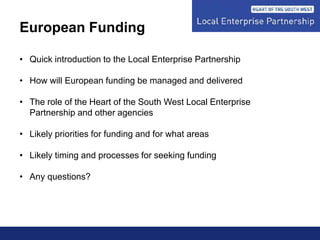 European Funding
• Quick introduction to the Local Enterprise Partnership
• How will European funding be managed and delivered
• The role of the Heart of the South West Local Enterprise
Partnership and other agencies
• Likely priorities for funding and for what areas
• Likely timing and processes for seeking funding
• Any questions?
 
