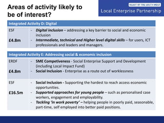 Integrated Activity D: Digital
ESF
£4.8m
- Digital inclusion – addressing a key barrier to social and economic
inclusion
- Intermediate, technical and Higher level digital skills – for users, ICT
professionals and leaders and managers.
Integrated Activity E: Addressing social & economic inclusion
ERDF
£4.8m
- SME Competiveness - Social Enterprise Support and Development
(including Local Impact Fund)
- Social Inclusion - Enterprise as a route out of worklessness
ESF
£16.5m
- Social Inclusion - Supporting the hardest to reach access economic
opportunities.
- Supported approaches for young people – such as personalised case
workers, engagement and employability.
- Tackling ‘in work poverty’ – helping people in poorly paid, seasonable,
part-time, self employed into better paid positions.
Areas of activity likely to
be of interest?
 