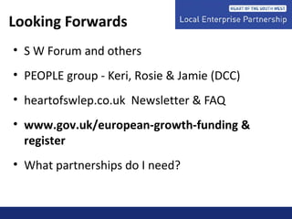 Looking Forwards
• S W Forum and others
• PEOPLE group - Keri, Rosie & Jamie (DCC)
• heartofswlep.co.uk Newsletter & FAQ
• www.gov.uk/european-growth-funding &
register
• What partnerships do I need?
 