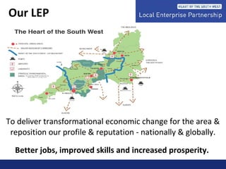 To deliver transformational economic change for the area &
reposition our profile & reputation - nationally & globally.
Better jobs, improved skills and increased prosperity.
Our LEP
 