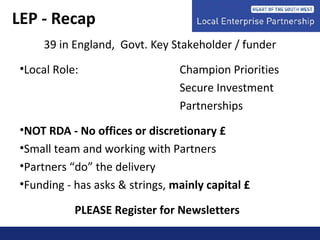 39 in England, Govt. Key Stakeholder / funder
•Local Role: Champion Priorities
Secure Investment
Partnerships
•NOT RDA - No offices or discretionary £
•Small team and working with Partners
•Partners “do” the delivery
•Funding - has asks & strings, mainly capital £
PLEASE Register for Newsletters
LEP - Recap
 