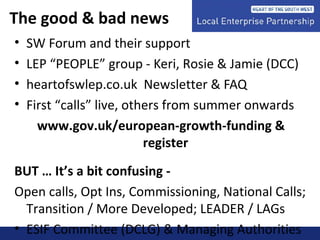 The good & bad news
• SW Forum and their support
• LEP “PEOPLE” group - Keri, Rosie & Jamie (DCC)
• heartofswlep.co.uk Newsletter & FAQ
• First “calls” live, others from summer onwards
www.gov.uk/european-growth-funding &
register
BUT … It’s a bit confusing -
Open calls, Opt Ins, Commissioning, National Calls;
Transition / More Developed; LEADER / LAGs
• ESIF Committee (DCLG) & Managing Authorities
 