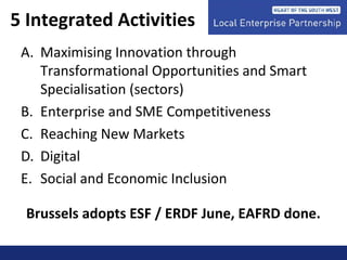 5 Integrated Activities
A. Maximising Innovation through
Transformational Opportunities and Smart
Specialisation (sectors)
B. Enterprise and SME Competitiveness
C. Reaching New Markets
D. Digital
E. Social and Economic Inclusion
Brussels adopts ESF / ERDF June, EAFRD done.
 