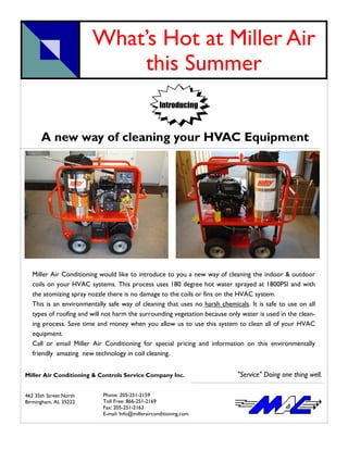 What’s Hot at Miller Air
                            this Summer
                                                     Introducing



      A new way of cleaning your HVAC Equipment




   Miller Air Conditioning would like to introduce to you a new way of cleaning the indoor & outdoor
   coils on your HVAC systems. This process uses 180 degree hot water sprayed at 1800PSI and with
   the atomizing spray nozzle there is no damage to the coils or fins on the HVAC system.
   This is an environmentally safe way of cleaning that uses no harsh chemicals. It is safe to use on all
   types of roofing and will not harm the surrounding vegetation because only water is used in the clean-
   ing process. Save time and money when you allow us to use this system to clean all of your HVAC
   equipment.
   Call or email Miller Air Conditioning for special pricing and information on this environmentally
   friendly amazing new technology in coil cleaning.


Miller Air Conditioning & Controls Service Company Inc.                     "Service" Doing one thing well.

462 35th Street North       Phone: 205-251-2159
Birmingham, AL 35222        Toll Free: 866-251-2169
                            Fax: 205-251-2163
                            E-mail: Info@millerairconditioning.com
 