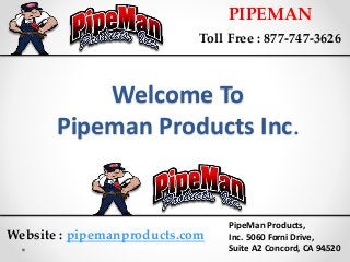 Welcome To
Pipeman Products Inc.
PIPEMAN
Toll Free : 877-747-3626
PipeMan Products,
Inc. 5060 Forni Drive,
Suite A2 Concord, CA 94520
Website : pipemanproducts.com
 