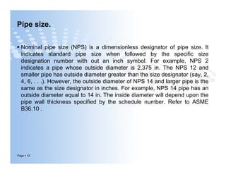 Pipe size.
 Nominal pipe size (NPS) is a dimensionless designator of pipe size. It
indicates standard pipe size when followed by the specific size
designation number with out an inch symbol. For example, NPS 2
indicates a pipe whose outside diameter is 2.375 in. The NPS 12 and
smaller pipe has outside diameter greater than the size designator (say, 2,
4, 6, . . .). However, the outside diameter of NPS 14 and larger pipe is the
same as the size designator in inches. For example, NPS 14 pipe has an
outside diameter equal to 14 in. The inside diameter will depend upon the
pipe wall thickness specified by the schedule number. Refer to ASME
B36.10 .
Page  12
 Nominal pipe size (NPS) is a dimensionless designator of pipe size. It
indicates standard pipe size when followed by the specific size
designation number with out an inch symbol. For example, NPS 2
indicates a pipe whose outside diameter is 2.375 in. The NPS 12 and
smaller pipe has outside diameter greater than the size designator (say, 2,
4, 6, . . .). However, the outside diameter of NPS 14 and larger pipe is the
same as the size designator in inches. For example, NPS 14 pipe has an
outside diameter equal to 14 in. The inside diameter will depend upon the
pipe wall thickness specified by the schedule number. Refer to ASME
B36.10 .
 