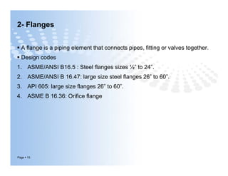 2- Flanges
 A flange is a piping element that connects pipes, fitting or valves together.
 Design codes
1. ASME/ANSI B16.5 : Steel flanges sizes ½” to 24”.
2. ASME/ANSI B 16.47: large size steel flanges 26” to 60”.
3. API 605: large size flanges 26” to 60”.
4. ASME B 16.36: Orifice flange
Page  15
 A flange is a piping element that connects pipes, fitting or valves together.
 Design codes
1. ASME/ANSI B16.5 : Steel flanges sizes ½” to 24”.
2. ASME/ANSI B 16.47: large size steel flanges 26” to 60”.
3. API 605: large size flanges 26” to 60”.
4. ASME B 16.36: Orifice flange
 