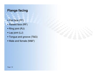 Flange facing
 Flat face (FF)
 Raised face (RF)
 Ring joint (RJ)
 Lap joint (LJ)
 Tongue and groove (T&G)
 Male and female (M&F)
Page  19
 Flat face (FF)
 Raised face (RF)
 Ring joint (RJ)
 Lap joint (LJ)
 Tongue and groove (T&G)
 Male and female (M&F)
 