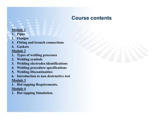 Course contents
Module 1
1. Pipes
2. Flanges
3. Fitting and branch connections
4. Gaskets
Module 2
1. Types of welding processes
2. Welding symbols
3. Welding electrodes identifications
4. Welding procedure specifications
5. Welding Discontinuities
6. Introduction to non destructive test
Module 3
1. Hot tapping Requirements.
Module 4
1. Hot tapping Simulation.
Module 1
1. Pipes
2. Flanges
3. Fitting and branch connections
4. Gaskets
Module 2
1. Types of welding processes
2. Welding symbols
3. Welding electrodes identifications
4. Welding procedure specifications
5. Welding Discontinuities
6. Introduction to non destructive test
Module 3
1. Hot tapping Requirements.
Module 4
1. Hot tapping Simulation.
 
