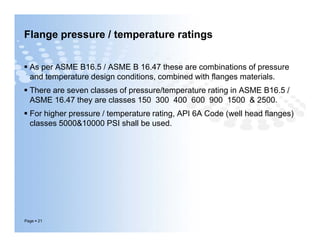 Flange pressure / temperature ratings
 As per ASME B16.5 / ASME B 16.47 these are combinations of pressure
and temperature design conditions, combined with flanges materials.
 There are seven classes of pressure/temperature rating in ASME B16.5 /
ASME 16.47 they are classes 150 300 400 600 900 1500 & 2500.
 For higher pressure / temperature rating, API 6A Code (well head flanges)
classes 5000&10000 PSI shall be used.
Page  21
 As per ASME B16.5 / ASME B 16.47 these are combinations of pressure
and temperature design conditions, combined with flanges materials.
 There are seven classes of pressure/temperature rating in ASME B16.5 /
ASME 16.47 they are classes 150 300 400 600 900 1500 & 2500.
 For higher pressure / temperature rating, API 6A Code (well head flanges)
classes 5000&10000 PSI shall be used.
 