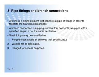 3- Pipe fittings and branch connections
 A fitting is a piping element that connects a pipe or flange in order to
facilitate the flow direction change.
 A branch connection is a piping element that connects two pipes with a
specified angle i.e not the same centerline.
 Steel fittings may be classified as:
1. Forged (socket weld or screwed : for small sizes.)
2. Welded for all pipe sizes.
3. Flanged for special purposes.
Page  26
 A fitting is a piping element that connects a pipe or flange in order to
facilitate the flow direction change.
 A branch connection is a piping element that connects two pipes with a
specified angle i.e not the same centerline.
 Steel fittings may be classified as:
1. Forged (socket weld or screwed : for small sizes.)
2. Welded for all pipe sizes.
3. Flanged for special purposes.
 