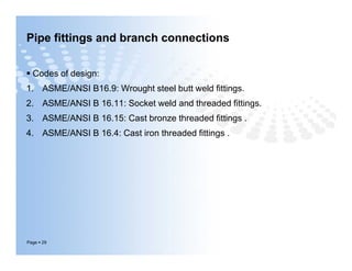 Pipe fittings and branch connections
 Codes of design:
1. ASME/ANSI B16.9: Wrought steel butt weld fittings.
2. ASME/ANSI B 16.11: Socket weld and threaded fittings.
3. ASME/ANSI B 16.15: Cast bronze threaded fittings .
4. ASME/ANSI B 16.4: Cast iron threaded fittings .
Page  29
 Codes of design:
1. ASME/ANSI B16.9: Wrought steel butt weld fittings.
2. ASME/ANSI B 16.11: Socket weld and threaded fittings.
3. ASME/ANSI B 16.15: Cast bronze threaded fittings .
4. ASME/ANSI B 16.4: Cast iron threaded fittings .
 