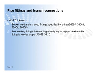 Pipe fittings and branch connections
 Wall Thickness
1. Socket weld and screwed fittings specified by rating (2000#, 3000#,
6000#, 9000#)
2. Butt welding fitting thickness is generally equal to pipe to which the
fitting is welded as per ASME 36.10
Page  30
 