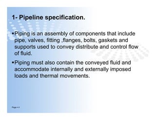 1- Pipeline specification.
Piping is an assembly of components that include
pipe, valves, fitting ,flanges, bolts, gaskets and
supports used to convey distribute and control flow
of fluid.
Piping must also contain the conveyed fluid and
accommodate internally and externally imposed
loads and thermal movements.
Page  4
Piping is an assembly of components that include
pipe, valves, fitting ,flanges, bolts, gaskets and
supports used to convey distribute and control flow
of fluid.
Piping must also contain the conveyed fluid and
accommodate internally and externally imposed
loads and thermal movements.
 