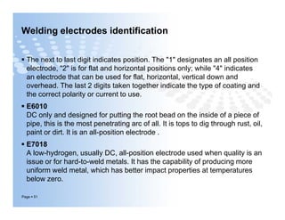 Welding electrodes identification
 The next to last digit indicates position. The "1" designates an all position
electrode, "2" is for flat and horizontal positions only; while "4" indicates
an electrode that can be used for flat, horizontal, vertical down and
overhead. The last 2 digits taken together indicate the type of coating and
the correct polarity or current to use.
 E6010
DC only and designed for putting the root bead on the inside of a piece of
pipe, this is the most penetrating arc of all. It is tops to dig through rust, oil,
paint or dirt. It is an all-position electrode .
 E7018
A low-hydrogen, usually DC, all-position electrode used when quality is an
issue or for hard-to-weld metals. It has the capability of producing more
uniform weld metal, which has better impact properties at temperatures
below zero.
Page  51
 The next to last digit indicates position. The "1" designates an all position
electrode, "2" is for flat and horizontal positions only; while "4" indicates
an electrode that can be used for flat, horizontal, vertical down and
overhead. The last 2 digits taken together indicate the type of coating and
the correct polarity or current to use.
 E6010
DC only and designed for putting the root bead on the inside of a piece of
pipe, this is the most penetrating arc of all. It is tops to dig through rust, oil,
paint or dirt. It is an all-position electrode .
 E7018
A low-hydrogen, usually DC, all-position electrode used when quality is an
issue or for hard-to-weld metals. It has the capability of producing more
uniform weld metal, which has better impact properties at temperatures
below zero.
 