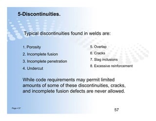 5-Discontinuities.
Typical discontinuities found in welds are:
1. Porosity
2. Incomplete fusion
3. Incomplete penetration
4. Undercut
5. Overlap
6. Cracks
7. Slag inclusions
8. Excessive reinforcement
Page  57
57
While code requirements may permit limited
amounts of some of these discontinuities, cracks,
and incomplete fusion defects are never allowed.
1. Porosity
2. Incomplete fusion
3. Incomplete penetration
4. Undercut
5. Overlap
6. Cracks
7. Slag inclusions
8. Excessive reinforcement
 