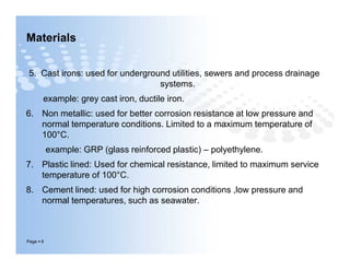 Materials
5. Cast irons: used for underground utilities, sewers and process drainage
systems.
example: grey cast iron, ductile iron.
6. Non metallic: used for better corrosion resistance at low pressure and
normal temperature conditions. Limited to a maximum temperature of
100°C.
example: GRP (glass reinforced plastic) – polyethylene.
7. Plastic lined: Used for chemical resistance, limited to maximum service
temperature of 100°C.
8. Cement lined: used for high corrosion conditions ,low pressure and
normal temperatures, such as seawater.
Page  6
5. Cast irons: used for underground utilities, sewers and process drainage
systems.
example: grey cast iron, ductile iron.
6. Non metallic: used for better corrosion resistance at low pressure and
normal temperature conditions. Limited to a maximum temperature of
100°C.
example: GRP (glass reinforced plastic) – polyethylene.
7. Plastic lined: Used for chemical resistance, limited to maximum service
temperature of 100°C.
8. Cement lined: used for high corrosion conditions ,low pressure and
normal temperatures, such as seawater.
 