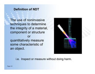 The use of noninvasive
techniques to determine
the integrity of a material,
component or structure
or
quantitatively measure
some characteristic of
an object.
Definition of NDT
Page  61
The use of noninvasive
techniques to determine
the integrity of a material,
component or structure
or
quantitatively measure
some characteristic of
an object.
i.e. Inspect or measure without doing harm.
 