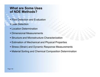What are Some Uses
of NDE Methods?
 Flaw Detection and Evaluation
 Leak Detection
 Location Determination
 Dimensional Measurements
 Structure and Microstructure Characterization
 Estimation of Mechanical and Physical Properties
 Stress (Strain) and Dynamic Response Measurements
 Material Sorting and Chemical Composition Determination
Page  62
 Flaw Detection and Evaluation
 Leak Detection
 Location Determination
 Dimensional Measurements
 Structure and Microstructure Characterization
 Estimation of Mechanical and Physical Properties
 Stress (Strain) and Dynamic Response Measurements
 Material Sorting and Chemical Composition Determination
 