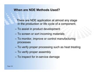 When are NDE Methods Used?
– To assist in product development
– To screen or sort incoming materials
– To monitor, improve or control manufacturing
processes
– To verify proper processing such as heat treating
– To verify proper assembly
– To inspect for in-service damage
There are NDE application at almost any stage
in the production or life cycle of a component.
There are NDE application at almost any stage
in the production or life cycle of a component.
Page  63
– To assist in product development
– To screen or sort incoming materials
– To monitor, improve or control manufacturing
processes
– To verify proper processing such as heat treating
– To verify proper assembly
– To inspect for in-service damage
 