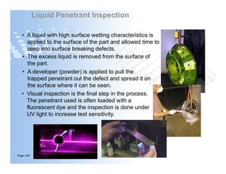 • A liquid with high surface wetting characteristics is
applied to the surface of the part and allowed time to
seep into surface breaking defects.
• The excess liquid is removed from the surface of
the part.
• A developer (powder) is applied to pull the
trapped penetrant out the defect and spread it on
the surface where it can be seen.
Liquid Penetrant Inspection
Page  65
• A developer (powder) is applied to pull the
trapped penetrant out the defect and spread it on
the surface where it can be seen.
• Visual inspection is the final step in the process.
The penetrant used is often loaded with a
fluorescent dye and the inspection is done under
UV light to increase test sensitivity.
 