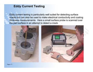 Eddy Current Testing
Eddy current testing is particularly well suited for detecting surface
cracks but can also be used to make electrical conductivity and coating
thickness measurements. Here a small surface probe is scanned over
the part surface in an attempt to detect a crack.
Eddy current testing is particularly well suited for detecting surface
cracks but can also be used to make electrical conductivity and coating
thickness measurements. Here a small surface probe is scanned over
the part surface in an attempt to detect a crack.
Page  71
 
