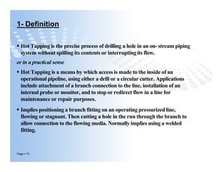 1- Definition
 Hot Tapping is the precise process of drilling a hole in an on- stream piping
system without spilling its contents or interrupting its flow.
or in a practical sense
 Hot Tapping is a means by which access is made to the inside of an
operational pipeline, using either a drill or a circular cutter. Applications
include attachment of a branch connection to the line, installation of an
internal probe or monitor, and to stop or redirect flow in a line for
maintenance or repair purposes.
 Implies positioning a branch fitting on an operating pressurized line,
flowing or stagnant. Then cutting a hole in the run through the branch to
allow connection to the flowing media. Normally implies using a welded
fitting.
Page  74
 Hot Tapping is the precise process of drilling a hole in an on- stream piping
system without spilling its contents or interrupting its flow.
or in a practical sense
 Hot Tapping is a means by which access is made to the inside of an
operational pipeline, using either a drill or a circular cutter. Applications
include attachment of a branch connection to the line, installation of an
internal probe or monitor, and to stop or redirect flow in a line for
maintenance or repair purposes.
 Implies positioning a branch fitting on an operating pressurized line,
flowing or stagnant. Then cutting a hole in the run through the branch to
allow connection to the flowing media. Normally implies using a welded
fitting.
 