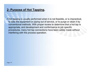 2- Purpose of Hot Tapping.
 Hot tapping is usually performed when it is not feasible, or is impractical,
to take the equipment or piping out of service, or to purge or clean it by
conventional methods. With proper review to determine that a hot tap is
appropriate, and development and conformance to job speciﬁc
procedures, many hot tap connections have been safely made without
interfering with the process operation.
Page  77
 