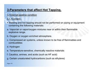 3-Parameters that affect Hot Tapping.
3.1Internal pipeline condition
3.1.1Content :
 Welding and hot tapping should not be performed on piping or equipment
containing the following materials:
a. Vapor/air or vapor/oxygen mixtures near or within their ﬂammable
explosive range.
b. Oxygen or oxygen enriched atmosphere.
c. Compressed air systems, unless known to be free of ﬂammables and
combustibles
d. Hydrogen
e. Temperature-sensitive, chemically reactive materials
f. Caustics, amines, and acids (such as HF acid)
g. Certain unsaturated hydrocarbons (such as ethylene)
Page  78
3.1Internal pipeline condition
3.1.1Content :
 Welding and hot tapping should not be performed on piping or equipment
containing the following materials:
a. Vapor/air or vapor/oxygen mixtures near or within their ﬂammable
explosive range.
b. Oxygen or oxygen enriched atmosphere.
c. Compressed air systems, unless known to be free of ﬂammables and
combustibles
d. Hydrogen
e. Temperature-sensitive, chemically reactive materials
f. Caustics, amines, and acids (such as HF acid)
g. Certain unsaturated hydrocarbons (such as ethylene)
 