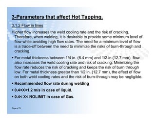 3-Parameters that affect Hot Tapping.
3.1.2 Flow in lines
Higher ﬂow increases the weld cooling rate and the risk of cracking.
Therefore, when welding, it is desirable to provide some minimum level of
ﬂow while avoiding high ﬂow rates. The need for a minimum level of ﬂow
is a trade-off between the need to minimize the risks of burn-through and
cracking.
 For metal thickness between 1/4 in. (6.4 mm) and 1/2 in.(12.7 mm), ﬂow
also increases the weld cooling rate and risk of cracking. Minimizing the
ﬂow rate reduces the risk of cracking and keeps the risk of burn through
low. For metal thickness greater than 1/2 in. (12.7 mm), the effect of ﬂow
on both weld cooling rates and the risk of burn-through may be negligible.
 Recommended flow rate during welding
 0.4<X<1.2 m/s in case of liquid.
 0.4< X< NOLIMIT in case of Gas.
Page  79
3.1.2 Flow in lines
Higher ﬂow increases the weld cooling rate and the risk of cracking.
Therefore, when welding, it is desirable to provide some minimum level of
ﬂow while avoiding high ﬂow rates. The need for a minimum level of ﬂow
is a trade-off between the need to minimize the risks of burn-through and
cracking.
 For metal thickness between 1/4 in. (6.4 mm) and 1/2 in.(12.7 mm), ﬂow
also increases the weld cooling rate and risk of cracking. Minimizing the
ﬂow rate reduces the risk of cracking and keeps the risk of burn through
low. For metal thickness greater than 1/2 in. (12.7 mm), the effect of ﬂow
on both weld cooling rates and the risk of burn-through may be negligible.
 Recommended flow rate during welding
 0.4<X<1.2 m/s in case of liquid.
 0.4< X< NOLIMIT in case of Gas.
 