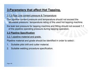 3-Parameters that affect Hot Tapping.
3.1.3 Pipe Line content pressure & Temperature
The pipeline content pressure and temperature should not exceed the
allowable pressure / temperature rating of the used hot tapping machine.
the leak test pressure for tapping machine and fitting should not exceed 1.1
of the pipeline operating pressure during tapping operation.
3.2 Pipeline Specification
3.2.1 pipeline material and grade.
Pipeline material and grade should be identified in order to select :
1. Suitable pilot drill and cutter material.
2. Suitable welding procedure specification.
Page  80
3.1.3 Pipe Line content pressure & Temperature
The pipeline content pressure and temperature should not exceed the
allowable pressure / temperature rating of the used hot tapping machine.
the leak test pressure for tapping machine and fitting should not exceed 1.1
of the pipeline operating pressure during tapping operation.
3.2 Pipeline Specification
3.2.1 pipeline material and grade.
Pipeline material and grade should be identified in order to select :
1. Suitable pilot drill and cutter material.
2. Suitable welding procedure specification.
 