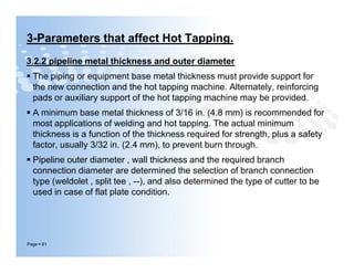 3-Parameters that affect Hot Tapping.
3.2.2 pipeline metal thickness and outer diameter
 The piping or equipment base metal thickness must provide support for
the new connection and the hot tapping machine. Alternately, reinforcing
pads or auxiliary support of the hot tapping machine may be provided.
 A minimum base metal thickness of 3/16 in. (4.8 mm) is recommended for
most applications of welding and hot tapping. The actual minimum
thickness is a function of the thickness required for strength, plus a safety
factor, usually 3/32 in. (2.4 mm), to prevent burn through.
 Pipeline outer diameter , wall thickness and the required branch
connection diameter are determined the selection of branch connection
type (weldolet , split tee , --), and also determined the type of cutter to be
used in case of flat plate condition.
Page  81
3.2.2 pipeline metal thickness and outer diameter
 The piping or equipment base metal thickness must provide support for
the new connection and the hot tapping machine. Alternately, reinforcing
pads or auxiliary support of the hot tapping machine may be provided.
 A minimum base metal thickness of 3/16 in. (4.8 mm) is recommended for
most applications of welding and hot tapping. The actual minimum
thickness is a function of the thickness required for strength, plus a safety
factor, usually 3/32 in. (2.4 mm), to prevent burn through.
 Pipeline outer diameter , wall thickness and the required branch
connection diameter are determined the selection of branch connection
type (weldolet , split tee , --), and also determined the type of cutter to be
used in case of flat plate condition.
 