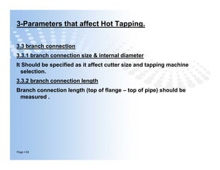 3-Parameters that affect Hot Tapping.
3.3 branch connection
3.3.1 branch connection size & internal diameter
It Should be specified as it affect cutter size and tapping machine
selection.
3.3.2 branch connection length
Branch connection length (top of flange – top of pipe) should be
measured .
Page  82
3.3 branch connection
3.3.1 branch connection size & internal diameter
It Should be specified as it affect cutter size and tapping machine
selection.
3.3.2 branch connection length
Branch connection length (top of flange – top of pipe) should be
measured .
 