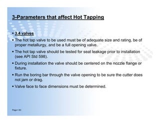3-Parameters that affect Hot Tapping
 3.4 valves
 The hot tap valve to be used must be of adequate size and rating, be of
proper metallurgy, and be a full opening valve.
 The hot tap valve should be tested for seat leakage prior to installation
(see API Std 598).
 During installation the valve should be centered on the nozzle ﬂange or
ﬁxture.
 Run the boring bar through the valve opening to be sure the cutter does
not jam or drag.
 Valve face to face dimensions must be determined.
Page  83
 3.4 valves
 The hot tap valve to be used must be of adequate size and rating, be of
proper metallurgy, and be a full opening valve.
 The hot tap valve should be tested for seat leakage prior to installation
(see API Std 598).
 During installation the valve should be centered on the nozzle ﬂange or
ﬁxture.
 Run the boring bar through the valve opening to be sure the cutter does
not jam or drag.
 Valve face to face dimensions must be determined.
 