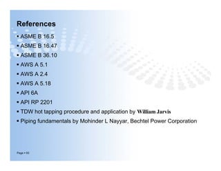 References
 ASME B 16.5
 ASME B 16.47
 ASME B 36.10
 AWS A 5.1
 AWS A 2.4
 AWS A 5.18
 API 6A
 API RP 2201
 TDW hot tapping procedure and application by William Jarvis
 Piping fundamentals by Mohinder L Nayyar, Bechtel Power Corporation
Page  93
 ASME B 16.5
 ASME B 16.47
 ASME B 36.10
 AWS A 5.1
 AWS A 2.4
 AWS A 5.18
 API 6A
 API RP 2201
 TDW hot tapping procedure and application by William Jarvis
 Piping fundamentals by Mohinder L Nayyar, Bechtel Power Corporation
 
