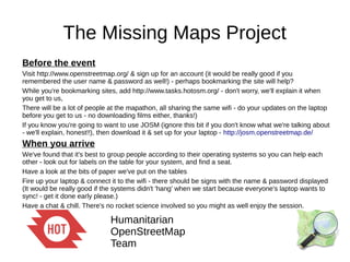 The Missing Maps Project
Before the event
Visit http://www.openstreetmap.org/ & sign up for an account (it would be really good if you
remembered the user name & password as well!) - perhaps bookmarking the site will help?
While you're bookmarking sites, add http://www.tasks.hotosm.org/ - don't worry, we'll explain it when
you get to us,
There will be a lot of people at the mapathon, all sharing the same wifi - do your updates on the laptop
before you get to us - no downloading films either, thanks!)
If you know you're going to want to use JOSM (ignore this bit if you don't know what we're talking about
- we'll explain, honest!!), then download it & set up for your laptop - http://josm.openstreetmap.de/
When you arrive
We've found that it's best to group people according to their operating systems so you can help each
other - look out for labels on the table for your system, and find a seat.
Have a look at the bits of paper we've put on the tables
Fire up your laptop & connect it to the wifi - there should be signs with the name & password displayed
(It would be really good if the systems didn't 'hang' when we start because everyone's laptop wants to
sync! - get it done early please.)
Have a chat & chill. There's no rocket science involved so you might as well enjoy the session.
 