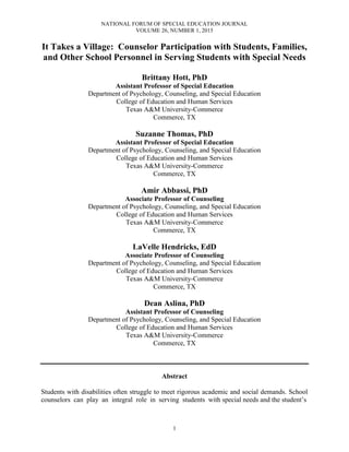 NATIONAL FORUM OF SPECIAL EDUCATION JOURNAL
VOLUME 26, NUMBER 1, 2015
1
It Takes a Village: Counselor Participation with Students, Families,
and Other School Personnel in Serving Students with Special Needs
Brittany Hott, PhD
Assistant Professor of Special Education
Department of Psychology, Counseling, and Special Education
College of Education and Human Services
Texas A&M University-Commerce
Commerce, TX
Suzanne Thomas, PhD
Assistant Professor of Special Education
Department of Psychology, Counseling, and Special Education
College of Education and Human Services
Texas A&M University-Commerce
Commerce, TX
Amir Abbassi, PhD
Associate Professor of Counseling
Department of Psychology, Counseling, and Special Education
College of Education and Human Services
Texas A&M University-Commerce
Commerce, TX
LaVelle Hendricks, EdD
Associate Professor of Counseling
Department of Psychology, Counseling, and Special Education
College of Education and Human Services
Texas A&M University-Commerce
Commerce, TX
Dean Aslina, PhD
Assistant Professor of Counseling
Department of Psychology, Counseling, and Special Education
College of Education and Human Services
Texas A&M University-Commerce
Commerce, TX
Abstract
Students with disabilities often struggle to meet rigorous academic and social demands. School
counselors can play an integral role in serving students with special needs and the student’s
 