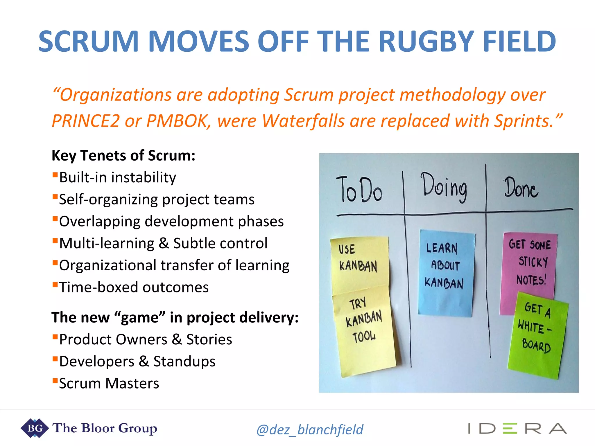 @dez_blanchfield
“Organizations are adopting Scrum project methodology over
PRINCE2 or PMBOK, were Waterfalls are replaced with Sprints.”
Key Tenets of Scrum:
Built-in instability
Self-organizing project teams
Overlapping development phases
Multi-learning & Subtle control
Organizational transfer of learning
Time-boxed outcomes
The new “game” in project delivery:
Product Owners & Stories
Developers & Standups
Scrum Masters
SCRUM MOVES OFF THE RUGBY FIELD